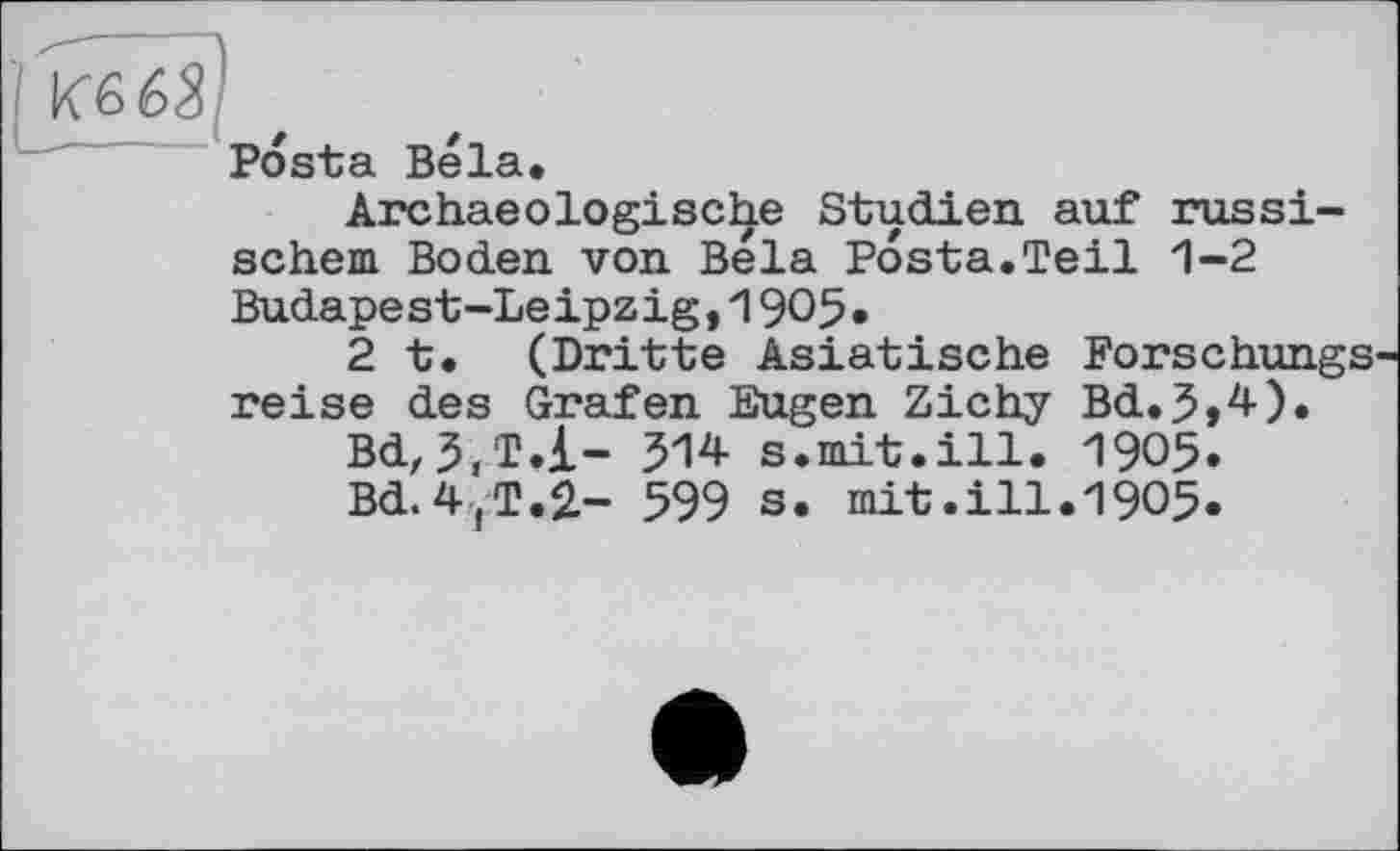 ﻿Posta Bela.
Archaeologische Studien auf russischem Boden von Bela Posta.Teil 1-2 Budapest-Le ipz ig,1905•
2t. (Dritte Asiatische Forschungs reise des Grafen Eugen Zichy Bd.5>4).
Bd,514 s.mit.ill. 1905»
Bd.4jT.2- 599 s. mit.ill.1905.